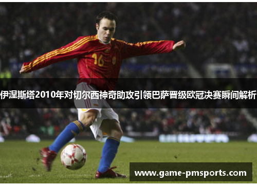 伊涅斯塔2010年对切尔西神奇助攻引领巴萨晋级欧冠决赛瞬间解析