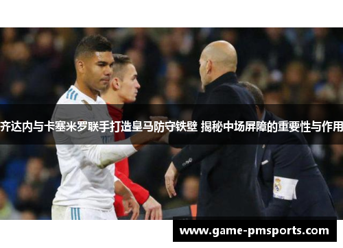 齐达内与卡塞米罗联手打造皇马防守铁壁 揭秘中场屏障的重要性与作用