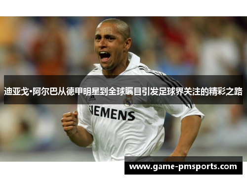 迪亚戈·阿尔巴从德甲明星到全球瞩目引发足球界关注的精彩之路