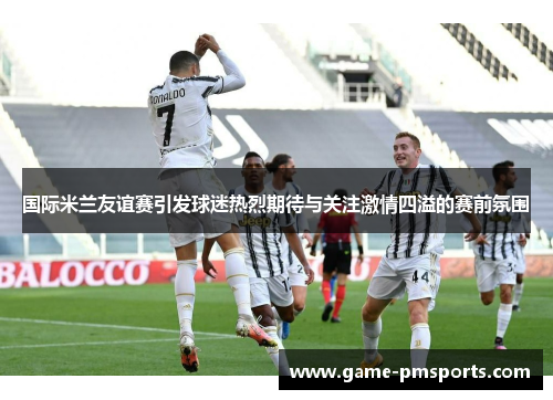 国际米兰友谊赛引发球迷热烈期待与关注激情四溢的赛前氛围