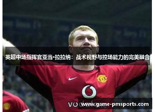 英超中场指挥官亚当·拉拉纳：战术视野与控场能力的完美融合
