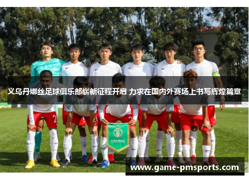 义乌丹娜丝足球俱乐部崭新征程开启 力求在国内外赛场上书写辉煌篇章