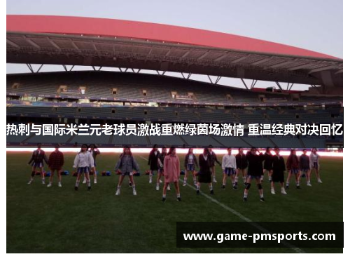 热刺与国际米兰元老球员激战重燃绿茵场激情 重温经典对决回忆
