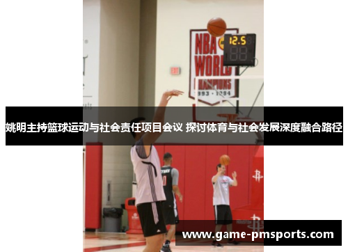姚明主持篮球运动与社会责任项目会议 探讨体育与社会发展深度融合路径