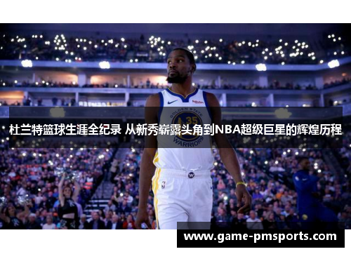 杜兰特篮球生涯全纪录 从新秀崭露头角到NBA超级巨星的辉煌历程