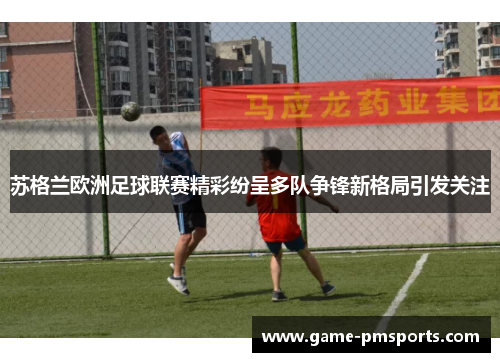 苏格兰欧洲足球联赛精彩纷呈多队争锋新格局引发关注