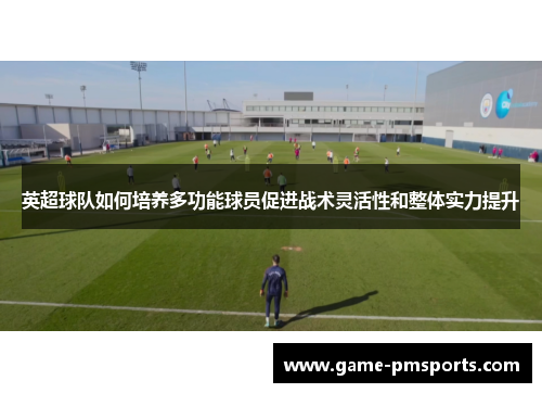 英超球队如何培养多功能球员促进战术灵活性和整体实力提升