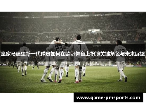 皇家马德里新一代球员如何在欧冠舞台上扮演关键角色与未来展望
