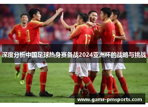 深度分析中国足球热身赛备战2024亚洲杯的战略与挑战