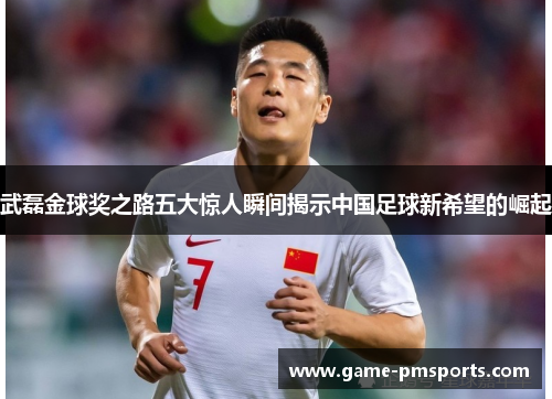 武磊金球奖之路五大惊人瞬间揭示中国足球新希望的崛起