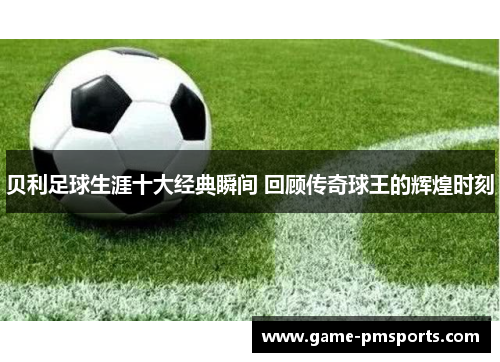 贝利足球生涯十大经典瞬间 回顾传奇球王的辉煌时刻