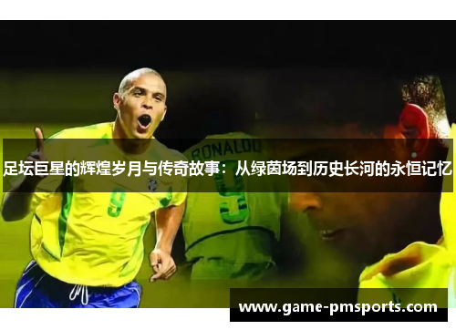 足坛巨星的辉煌岁月与传奇故事：从绿茵场到历史长河的永恒记忆