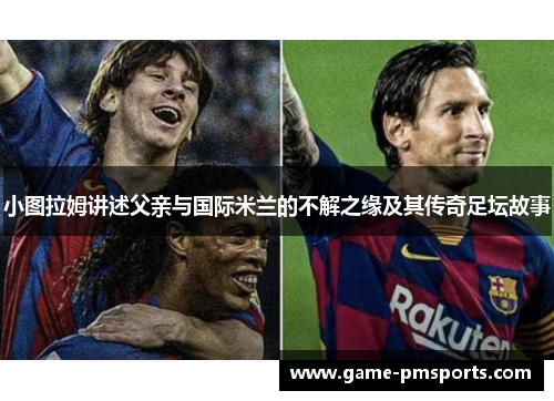 小图拉姆讲述父亲与国际米兰的不解之缘及其传奇足坛故事