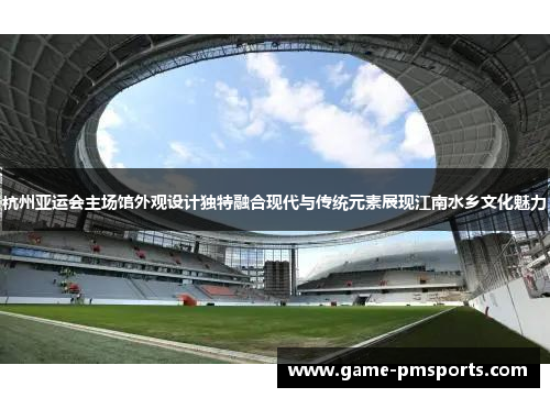 杭州亚运会主场馆外观设计独特融合现代与传统元素展现江南水乡文化魅力