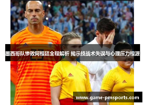墨西哥队惨败阿根廷全程解析 揭示技战术失误与心理压力根源