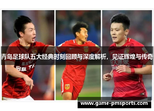 青岛足球队五大经典时刻回顾与深度解析，见证辉煌与传奇